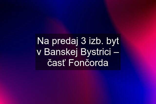 Na predaj 3 izb. byt v Banskej Bystrici – časť Fončorda