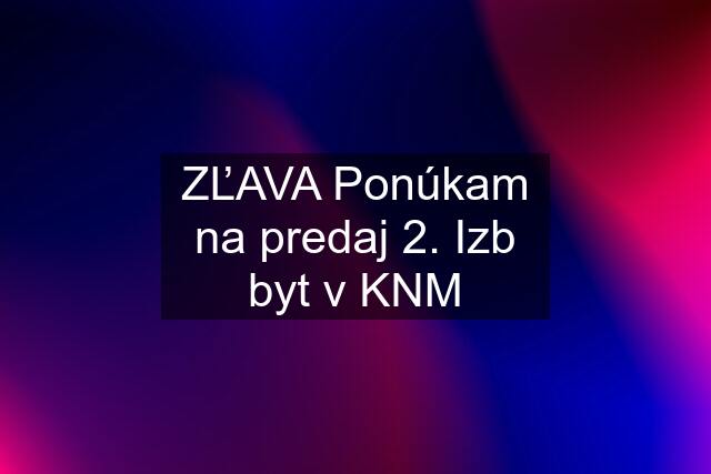 ZĽAVA Ponúkam na predaj 2. Izb byt v KNM