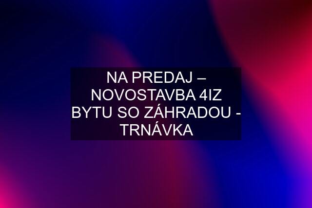 NA PREDAJ – NOVOSTAVBA 4IZ BYTU SO ZÁHRADOU - TRNÁVKA