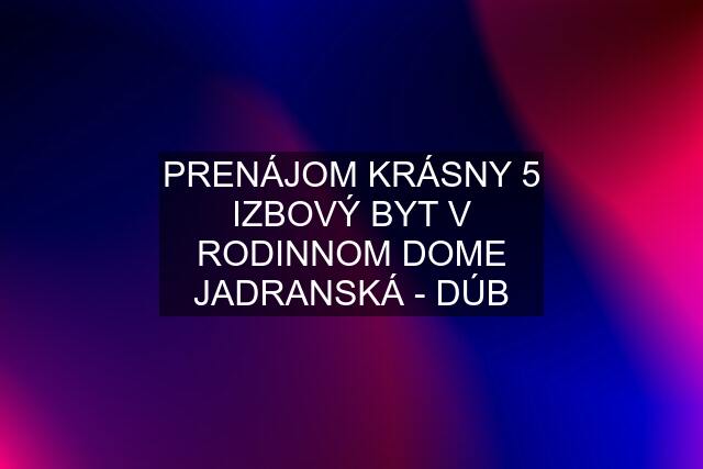 PRENÁJOM KRÁSNY 5 IZBOVÝ BYT V RODINNOM DOME JADRANSKÁ - DÚB