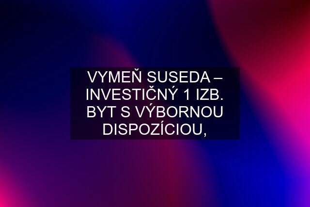 VYMEŇ SUSEDA – INVESTIČNÝ 1 IZB. BYT S VÝBORNOU DISPOZÍCIOU,