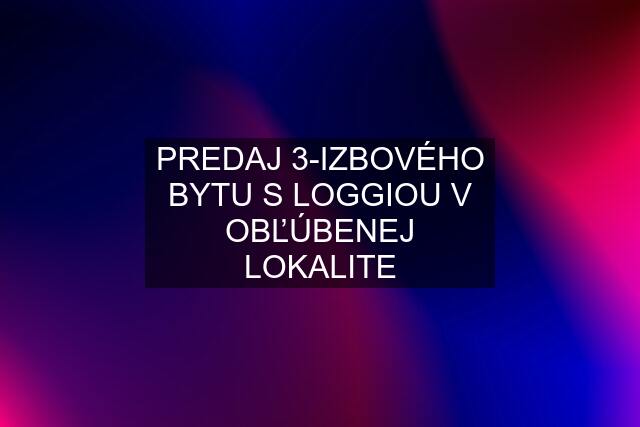 PREDAJ 3-IZBOVÉHO BYTU S LOGGIOU V OBĽÚBENEJ LOKALITE