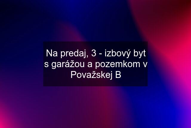 Na predaj, 3 - izbový byt s garážou a pozemkom v Považskej B