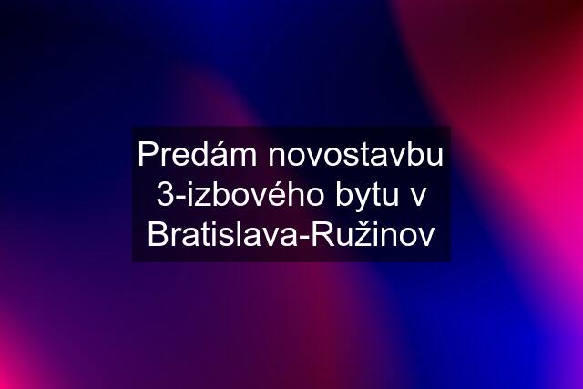 Predám novostavbu 3-izbového bytu v Bratislava-Ružinov