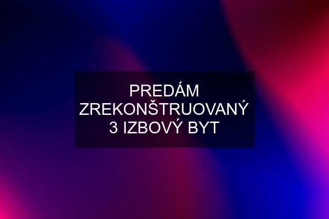 PREDÁM ZREKONŠTRUOVANÝ 3 IZBOVÝ BYT