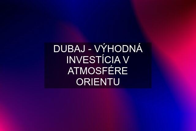 DUBAJ - VÝHODNÁ INVESTÍCIA V ATMOSFÉRE ORIENTU