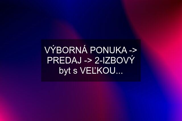 VÝBORNÁ PONUKA -> PREDAJ -> 2-IZBOVÝ byt s VEĽKOU...