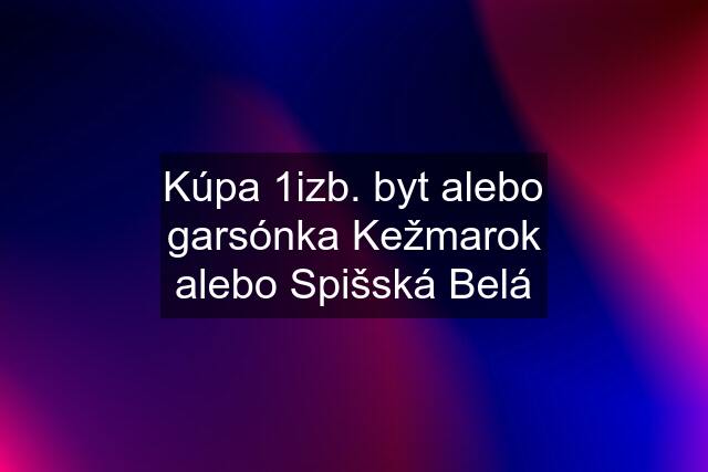 Kúpa 1izb. byt alebo garsónka Kežmarok alebo Spišská Belá