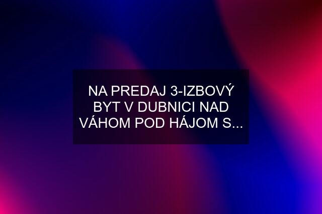 NA PREDAJ 3-IZBOVÝ BYT V DUBNICI NAD VÁHOM POD HÁJOM S...