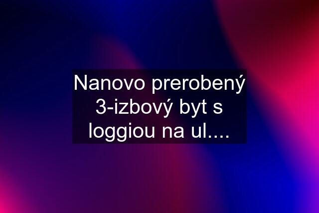 Nanovo prerobený 3-izbový byt s loggiou na ul....