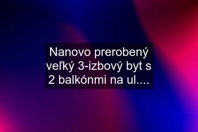 Nanovo prerobený veľký 3-izbový byt s 2 balkónmi na ul....