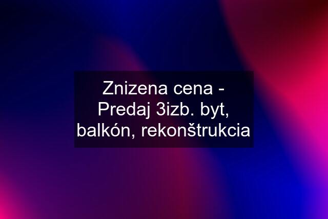 Znizena cena - Predaj 3izb. byt, balkón, rekonštrukcia