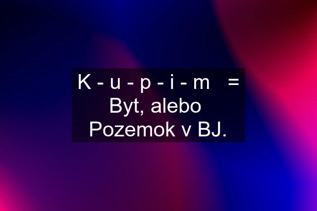 K - u - p - i - m   = Byt, alebo  Pozemok v BJ.
