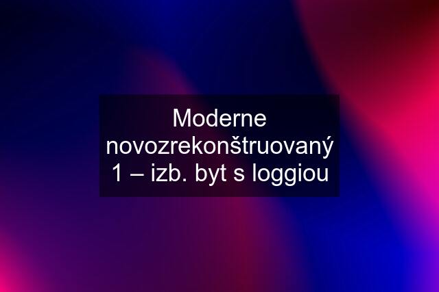 Moderne novozrekonštruovaný 1 – izb. byt s loggiou