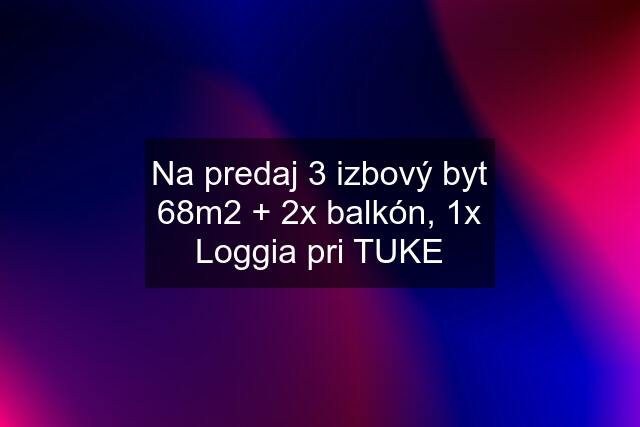 Na predaj 3 izbový byt 68m2 + 2x balkón, 1x Loggia pri TUKE