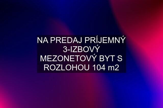 NA PREDAJ PRÍJEMNÝ 3-IZBOVÝ MEZONETOVÝ BYT S ROZLOHOU 104 m2