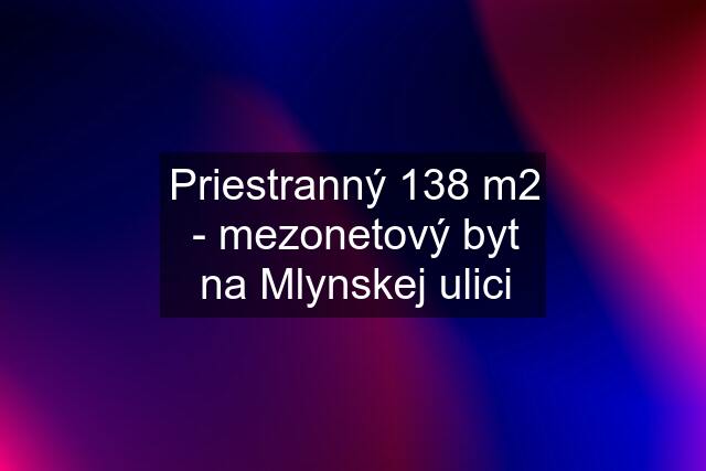 Priestranný 138 m2 - mezonetový byt na Mlynskej ulici