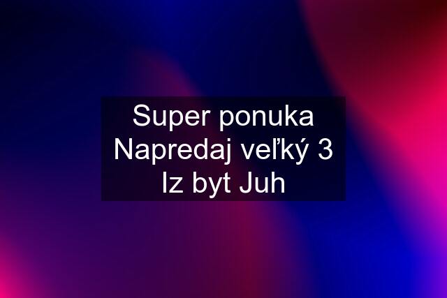 Super ponuka Napredaj veľký 3 Iz byt Juh