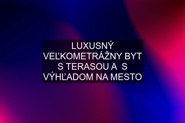 LUXUSNÝ VEĽKOMETRÁŽNY BYT S TERASOU A  S VÝHĽADOM NA MESTO