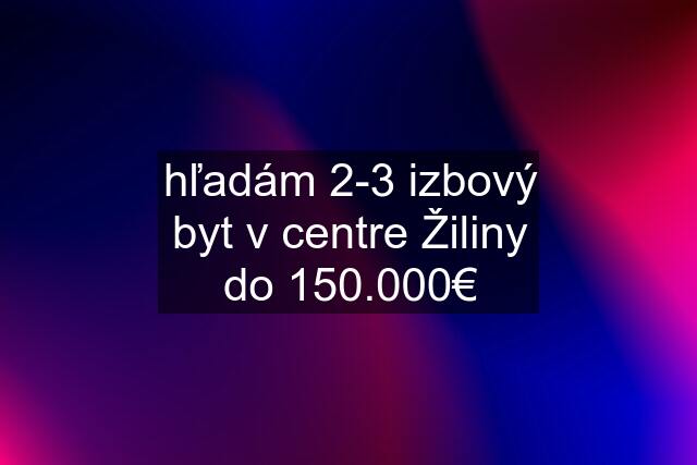 hľadám 2-3 izbový byt v centre Žiliny do 150.000€