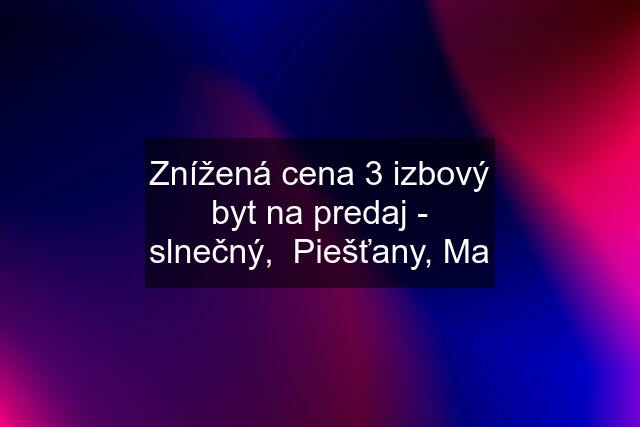 Znížená cena 3 izbový byt na predaj - slnečný,  Piešťany, Ma