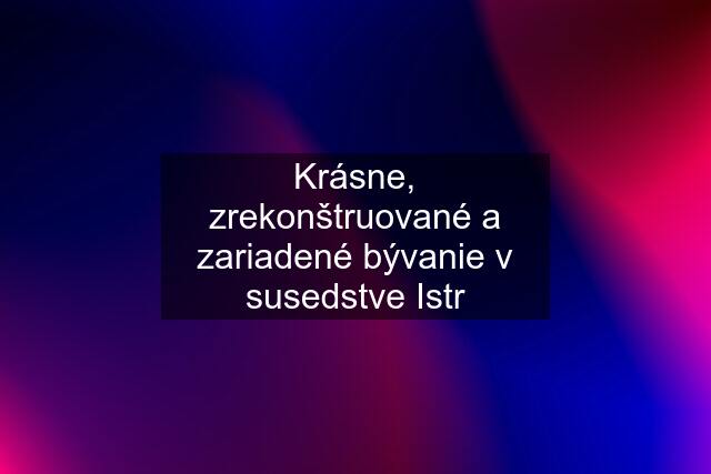 Krásne, zrekonštruované a zariadené bývanie v susedstve Istr