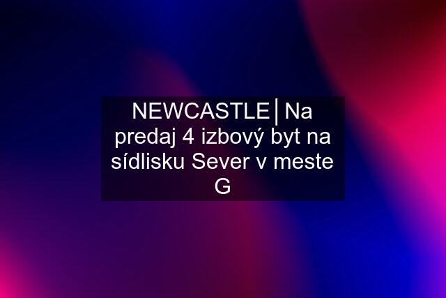 NEWCASTLE│Na predaj 4 izbový byt na sídlisku Sever v meste G