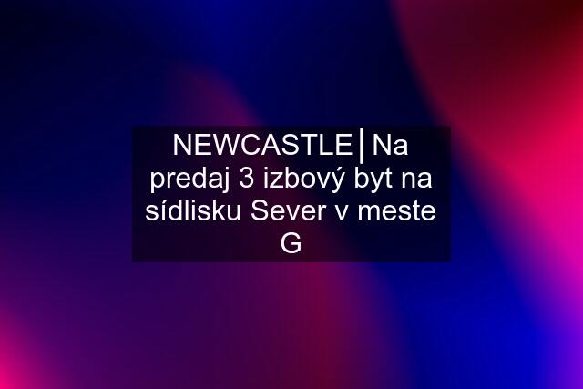 NEWCASTLE│Na predaj 3 izbový byt na sídlisku Sever v meste G