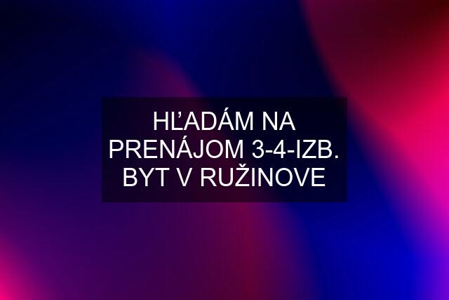 HĽADÁM NA PRENÁJOM 3-4-IZB. BYT V RUŽINOVE