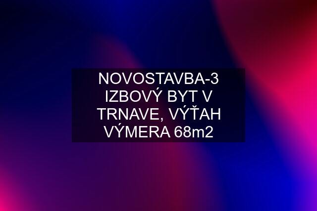 NOVOSTAVBA-3 IZBOVÝ BYT V TRNAVE, VÝŤAH VÝMERA 68m2