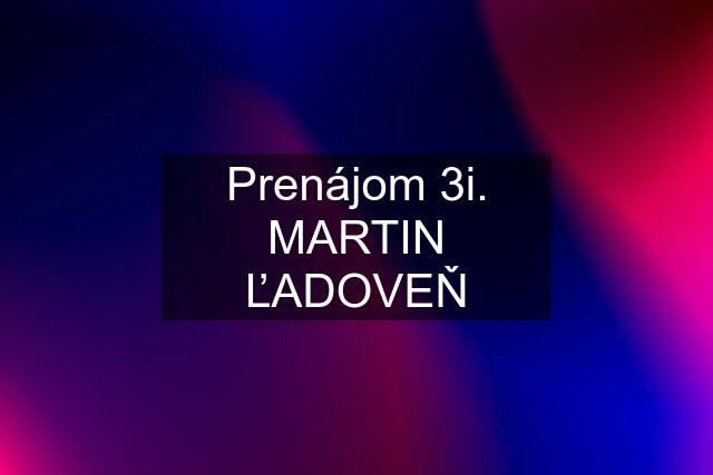 Prenájom 3i. MARTIN ĽADOVEŇ