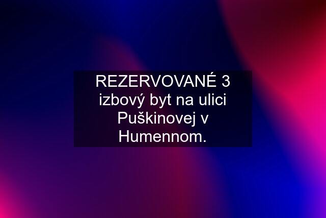 REZERVOVANÉ 3 izbový byt na ulici Puškinovej v Humennom.