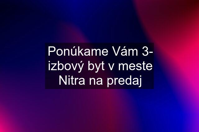 Ponúkame Vám 3- izbový byt v meste Nitra na predaj