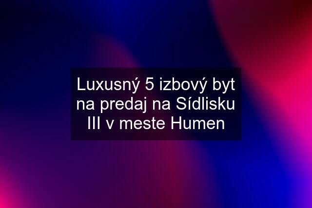 Luxusný 5 izbový byt na predaj na Sídlisku III v meste Humen