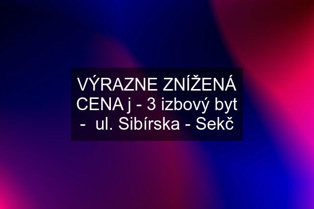 VÝRAZNE ZNÍŽENÁ CENA j - 3 izbový byt -  ul. Sibírska - Sekč