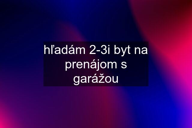 hľadám 2-3i byt na prenájom s garážou