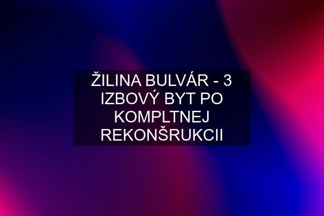 ŽILINA BULVÁR - 3 IZBOVÝ BYT PO KOMPLTNEJ REKONŠRUKCII