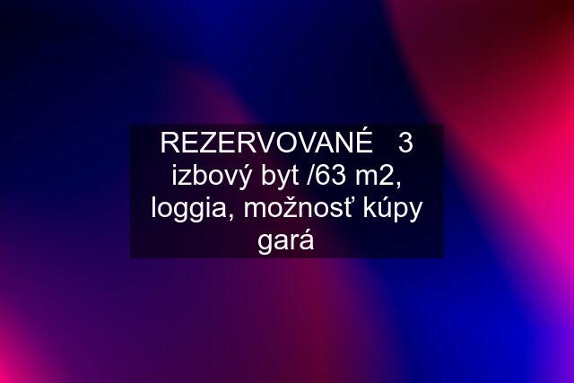 REZERVOVANÉ   3 izbový byt /63 m2, loggia, možnosť kúpy gará