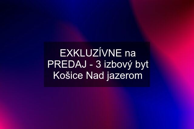 EXKLUZÍVNE na PREDAJ - 3 izbový byt Košice Nad jazerom