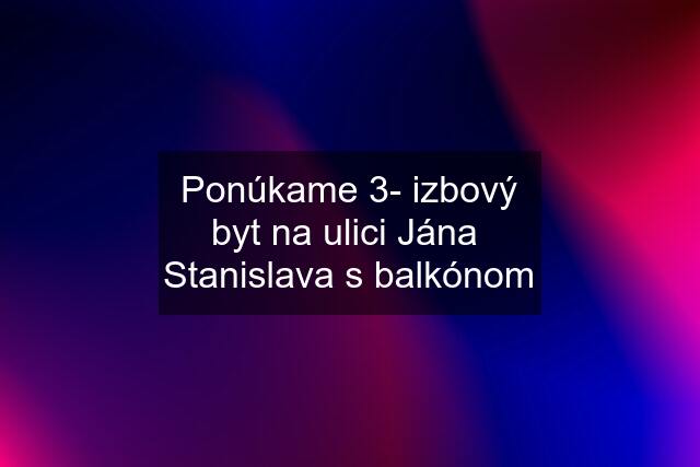 Ponúkame 3- izbový byt na ulici Jána  Stanislava s balkónom