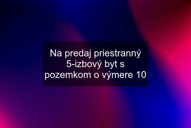 Na predaj priestranný 5-izbový byt s pozemkom o výmere 10