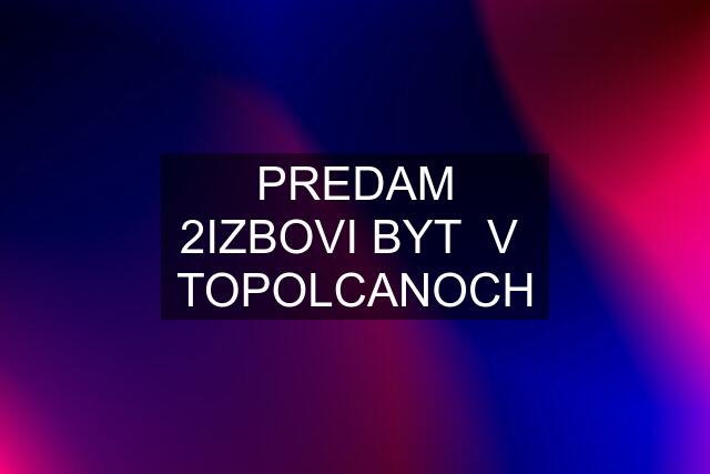 PREDAM 2IZBOVI BYT  V  TOPOLCANOCH