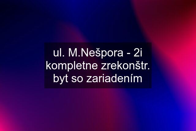 ul. M.Nešpora - 2i kompletne zrekonštr. byt so zariadením