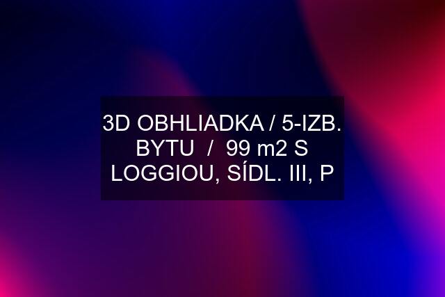 3D OBHLIADKA / 5-IZB. BYTU  /  99 m2 S LOGGIOU, SÍDL. III, P