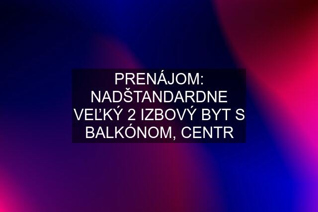 PRENÁJOM: NADŠTANDARDNE VEĽKÝ 2 IZBOVÝ BYT S BALKÓNOM, CENTR