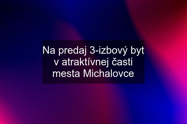 Na predaj 3-izbový byt v atraktívnej časti mesta Michalovce