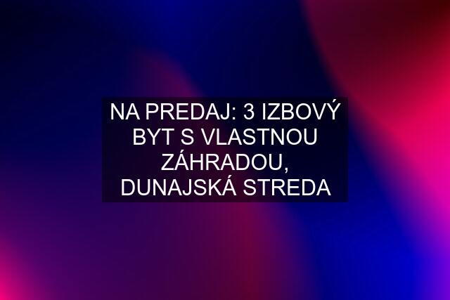 NA PREDAJ: 3 IZBOVÝ BYT S VLASTNOU ZÁHRADOU, DUNAJSKÁ STREDA