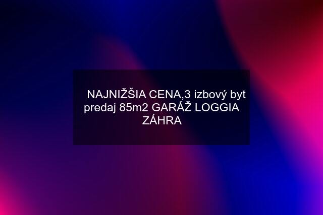 ☑️NAJNIŽŠIA CENA,3 izbový byt predaj 85m2 GARÁŽ LOGGIA ZÁHRA