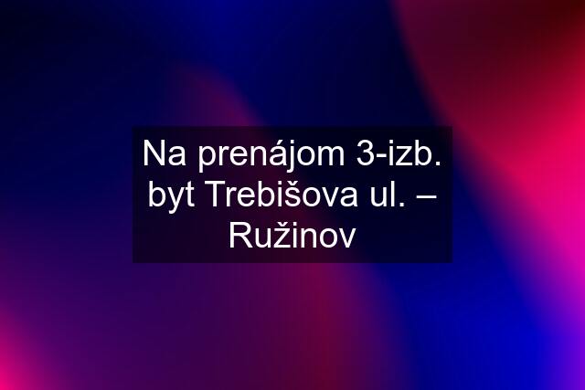 Na prenájom 3-izb. byt Trebišova ul. – Ružinov