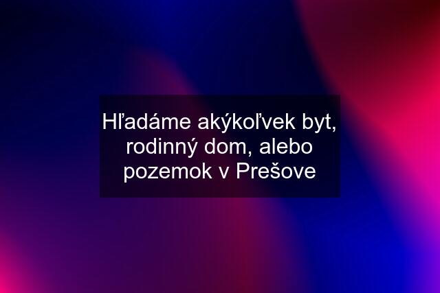 Hľadáme akýkoľvek byt, rodinný dom, alebo pozemok v Prešove